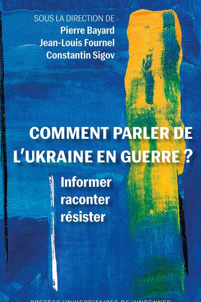 Comment parler de l’Ukraine en guerre ? Informer, raconter, résister sous la direction de Pierre Bayard, Jean-Louis Fournel et Constantin Sigov